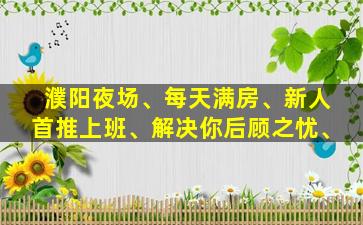 濮阳夜场、每天满房、新人首推上班、解决你后顾之忧、